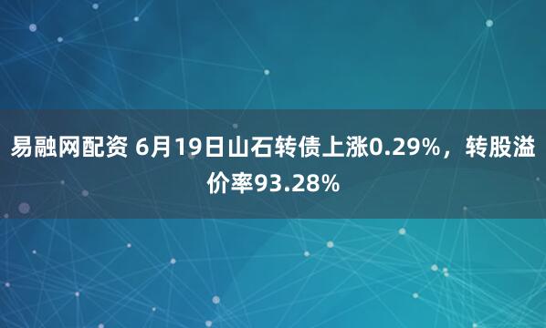 易融网配资 6月19日山石转债上涨0.29%，转股溢价率93.28%