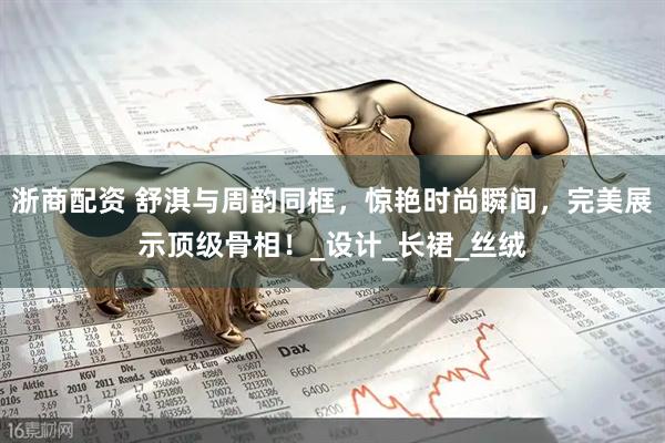 浙商配资 舒淇与周韵同框,惊艳时尚瞬间,完美展示顶级骨相!_设计_长裙_丝绒