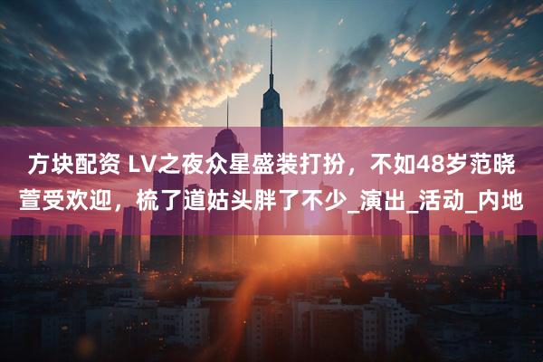 方块配资 LV之夜众星盛装打扮,不如48岁范晓萱受欢迎,梳了道姑头胖了不少_演出_活动_内地