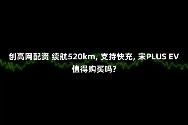 创高网配资 续航520km, 支持快充, 宋PLUS EV值得购买吗?