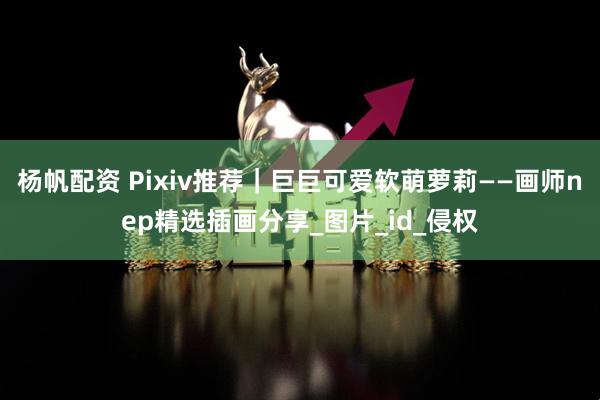 杨帆配资 Pixiv推荐｜巨巨可爱软萌萝莉——画师nep精选插画分享_图片_id_侵权