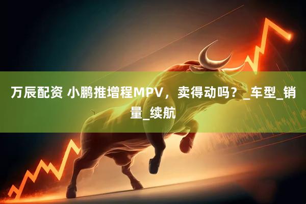 万辰配资 小鹏推增程MPV，卖得动吗？_车型_销量_续航