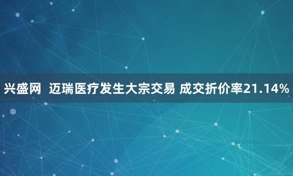 兴盛网  迈瑞医疗发生大宗交易 成交折价率21.14%