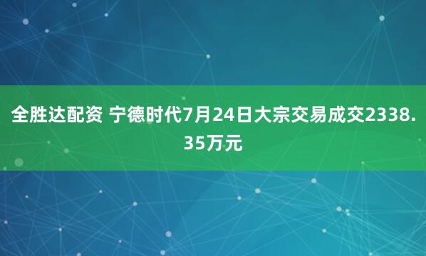 全胜达配资 宁德时代7月24日大宗交易成交2338.35万元