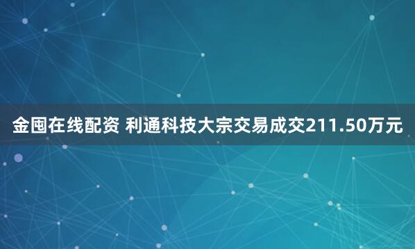 金囤在线配资 利通科技大宗交易成交211.50万元