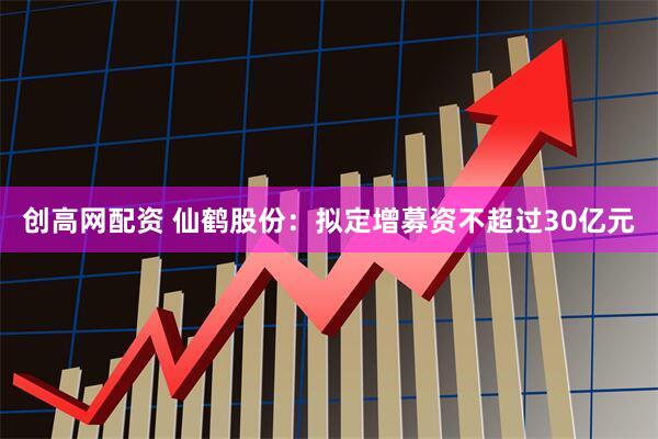 创高网配资 仙鹤股份：拟定增募资不超过30亿元