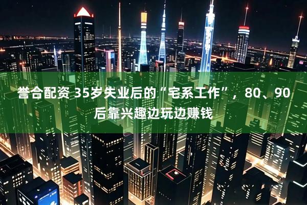 誉合配资 35岁失业后的“宅系工作”，80、90后靠兴趣边玩边赚钱