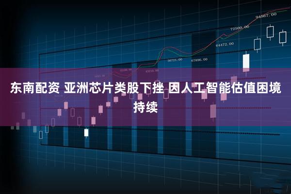 东南配资 亚洲芯片类股下挫 因人工智能估值困境持续