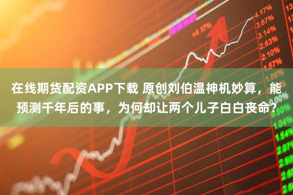 在线期货配资APP下载 原创刘伯温神机妙算，能预测千年后的事，为何却让两个儿子白白丧命？