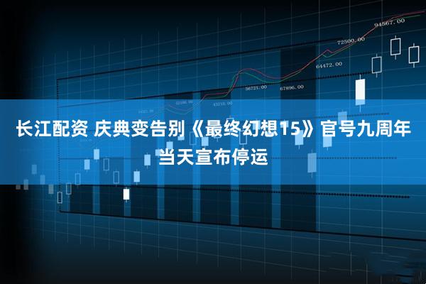 长江配资 庆典变告别《最终幻想15》官号九周年当天宣布停运