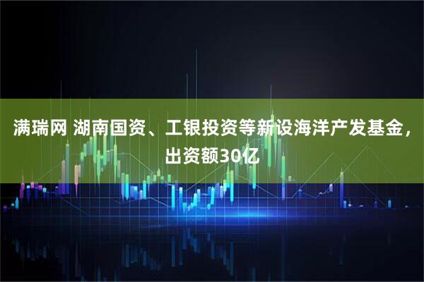 满瑞网 湖南国资、工银投资等新设海洋产发基金，出资额30亿