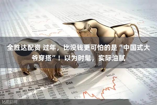 全胜达配资 过年，比没钱更可怕的是“中国式大爷穿搭”！以为时髦，实际油腻