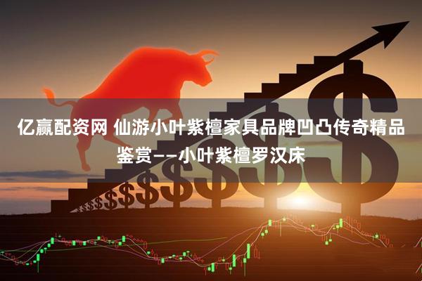 亿赢配资网 仙游小叶紫檀家具品牌凹凸传奇精品鉴赏——小叶紫檀罗汉床