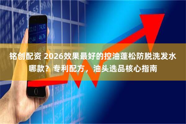 铭创配资 2026效果最好的控油蓬松防脱洗发水哪款？专利配方，油头选品核心指南