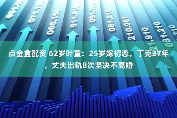 点金盒配资 62岁叶童：25岁嫁初恋，丁克37年，丈夫出轨8次坚决不离婚