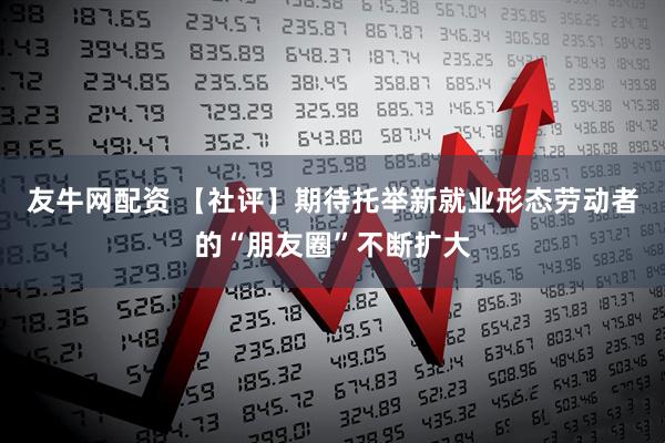 友牛网配资 【社评】期待托举新就业形态劳动者的“朋友圈”不断扩大