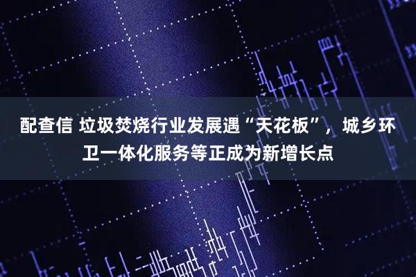 配查信 垃圾焚烧行业发展遇“天花板”，城乡环卫一体化服务等正成为新增长点